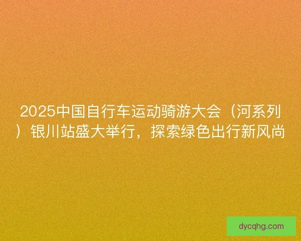 2025中国自行车运动骑游大会（河系列）银川站盛大举行，探索绿色出行新风尚
