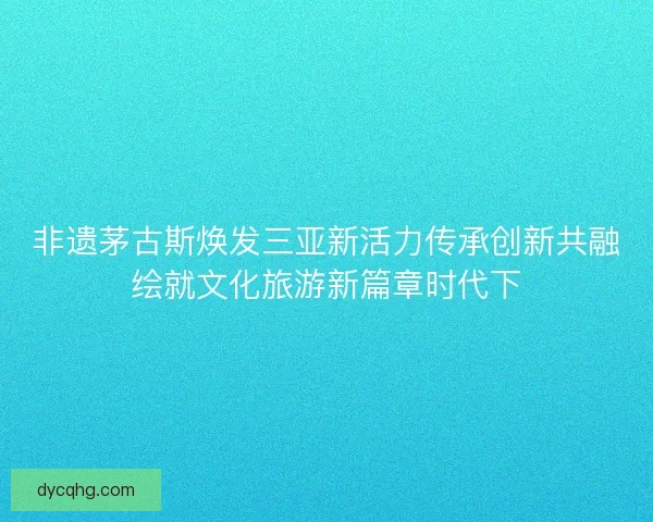 非遗茅古斯焕发三亚新活力传承创新共融绘就文化旅游新篇章时代下