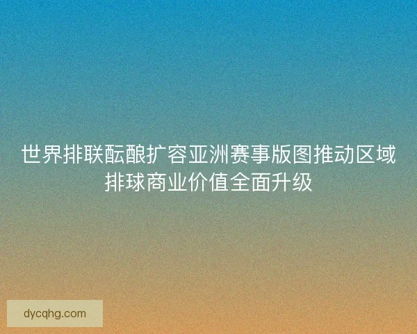 世界排联酝酿扩容亚洲赛事版图推动区域排球商业价值全面升级