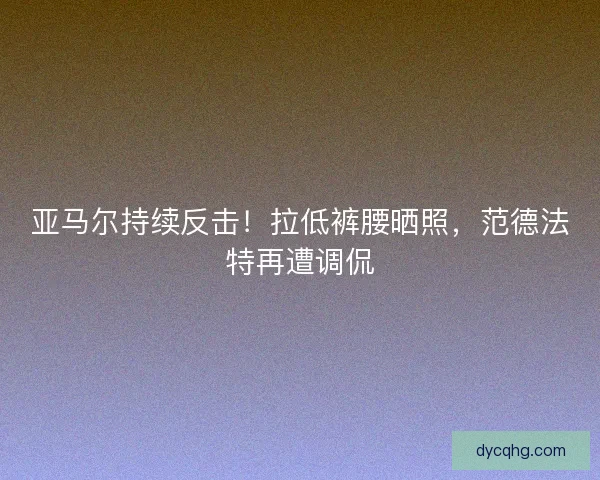 亚马尔持续反击！拉低裤腰晒照，范德法特再遭调侃