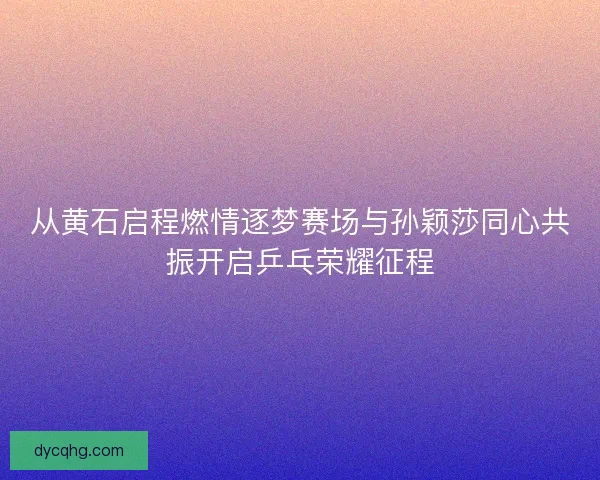 从黄石启程燃情逐梦赛场与孙颖莎同心共振开启乒乓荣耀征程